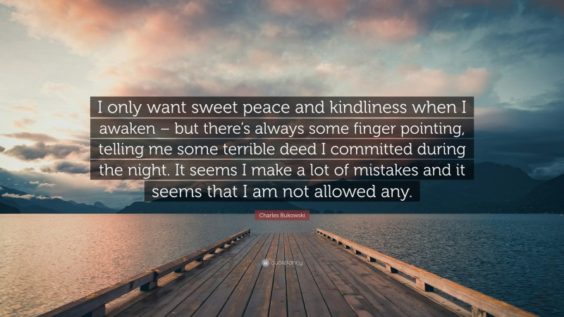 Charles Bukowski Quote: “I only want sweet peace and kindliness when I awaken – but there’s always some finger pointing, telling me some terrible deed I committed during the night. It seems I make a lot of mistakes and it seems that I am not allowed any.”