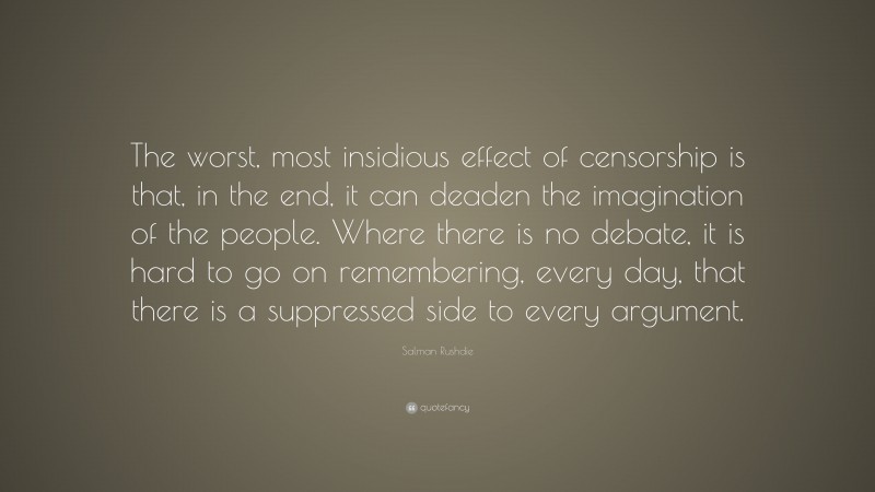 Salman Rushdie Quote: “The worst, most insidious effect of censorship is that, in the end, it can deaden the imagination of the people. Where there is no debate, it is hard to go on remembering, every day, that there is a suppressed side to every argument.”