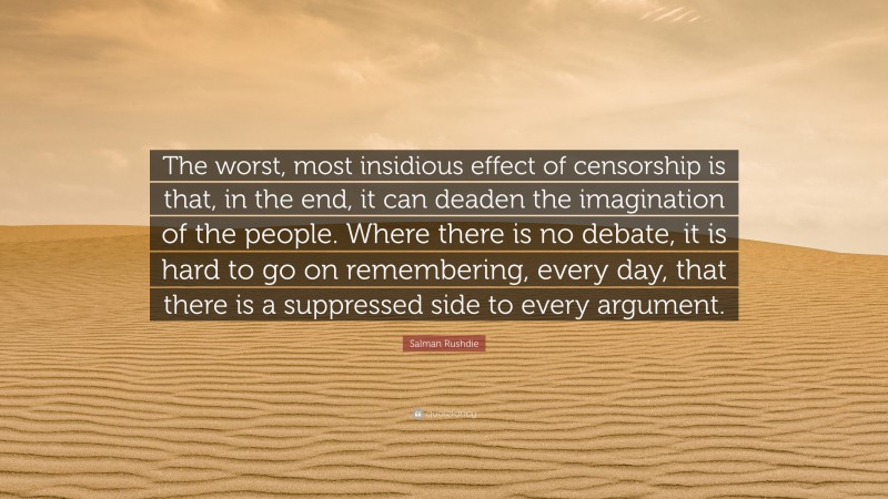 Salman Rushdie Quote: “The worst, most insidious effect of censorship is that, in the end, it can deaden the imagination of the people. Where there is no debate, it is hard to go on remembering, every day, that there is a suppressed side to every argument.”