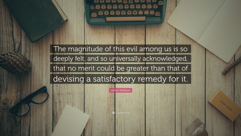 James Madison Quote: “The magnitude of this evil among us is so deeply felt, and so universally acknowledged, that no merit could be greater than that of devising a satisfactory remedy for it.”