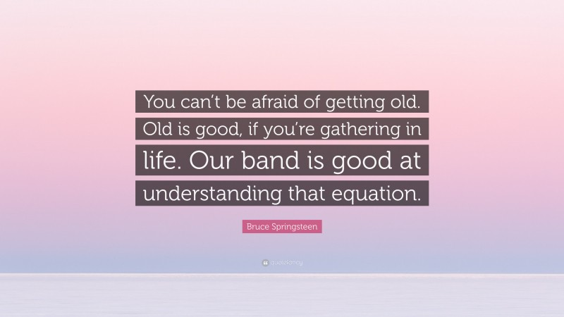 Bruce Springsteen Quote: “You can’t be afraid of getting old. Old is good, if you’re gathering in life. Our band is good at understanding that equation.”