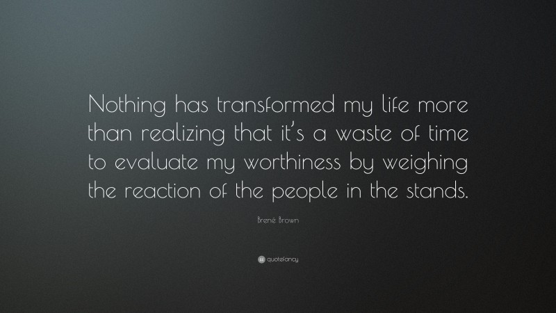 Brené Brown Quote: “Nothing has transformed my life more than realizing that it’s a waste of time to evaluate my worthiness by weighing the reaction of the people in the stands.”