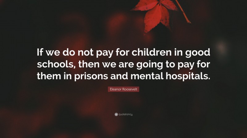 Eleanor Roosevelt Quote: “If we do not pay for children in good schools, then we are going to pay for them in prisons and mental hospitals.”