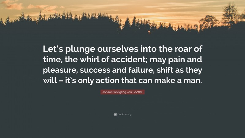 Johann Wolfgang von Goethe Quote: “Let’s plunge ourselves into the roar of time, the whirl of accident; may pain and pleasure, success and failure, shift as they will – it’s only action that can make a man.”