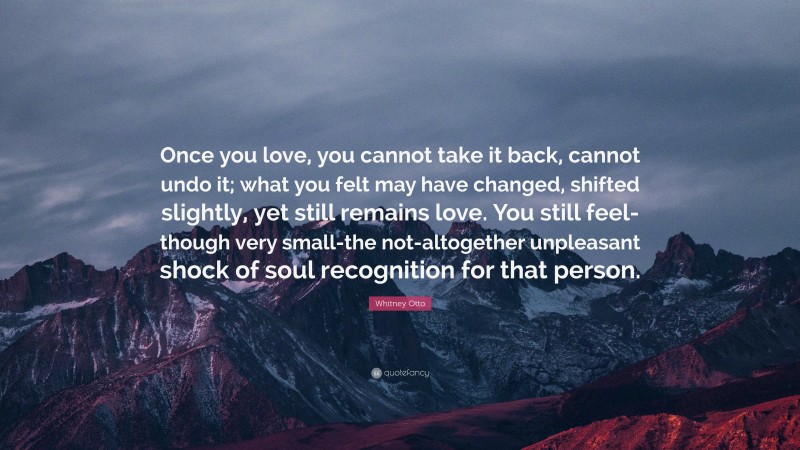 Whitney Otto Quote: “Once you love, you cannot take it back, cannot undo it; what you felt may have changed, shifted slightly, yet still remains love. You still feel-though very small-the not-altogether unpleasant shock of soul recognition for that person.”