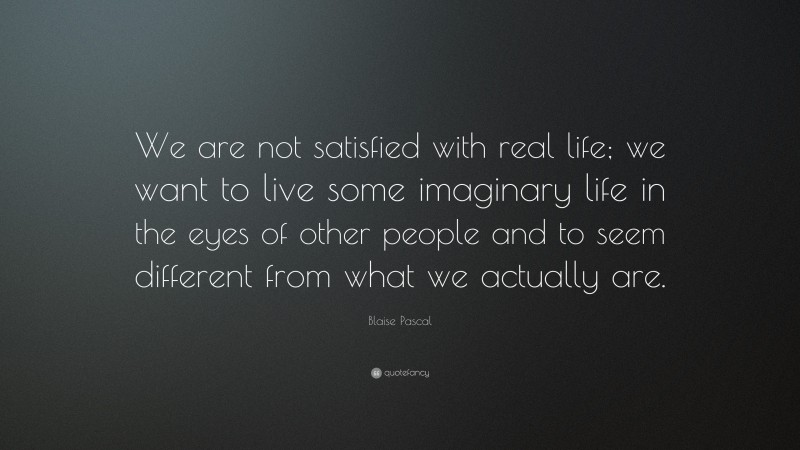 Blaise Pascal Quote: “We are not satisfied with real life; we want to live some imaginary life in the eyes of other people and to seem different from what we actually are.”