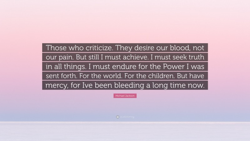Michael Jackson Quote: “Those who criticize. They desire our blood, not our pain. But still I must achieve. I must seek truth in all things. I must endure for the Power I was sent forth. For the world. For the children. But have mercy, for Ive been bleeding a long time now.”