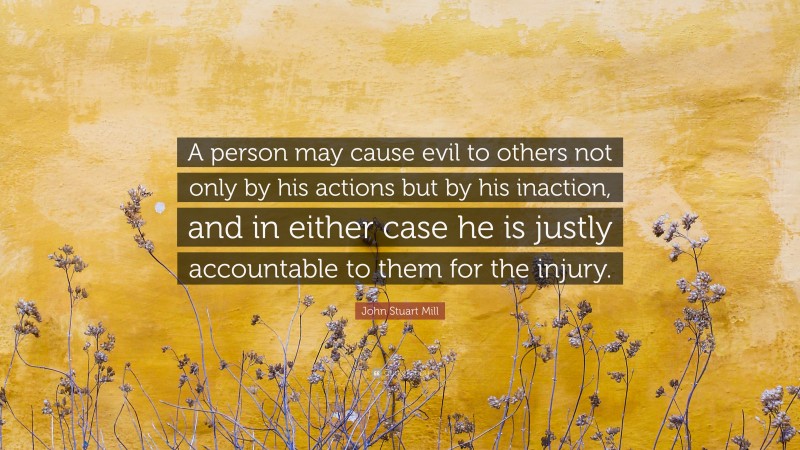 John Stuart Mill Quote: “A person may cause evil to others not only by his actions but by his inaction, and in either case he is justly accountable to them for the injury.”