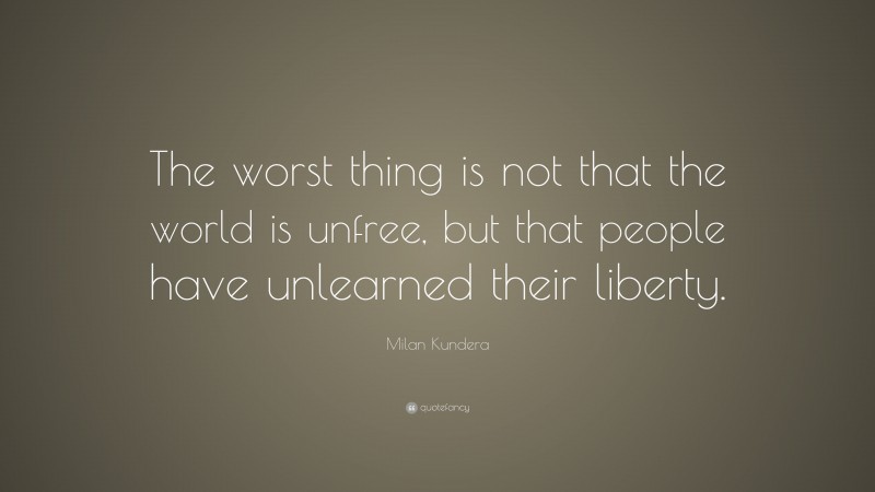 Milan Kundera Quote: “The worst thing is not that the world is unfree, but that people have unlearned their liberty.”