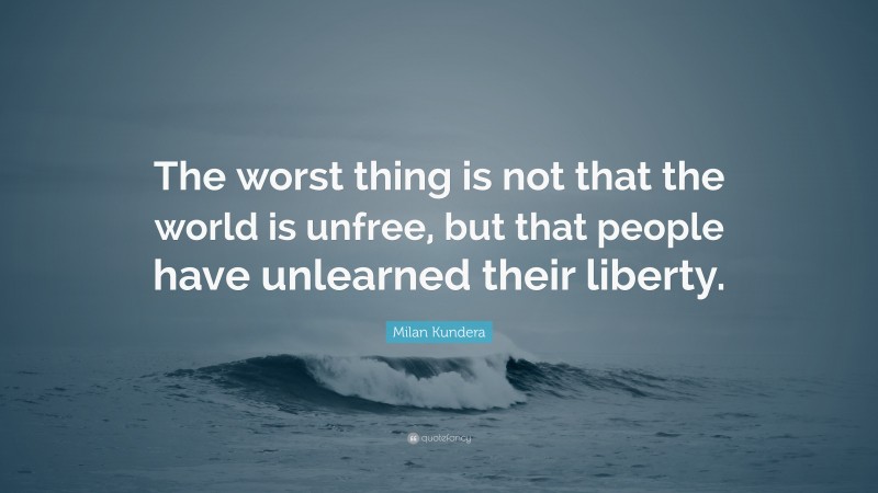 Milan Kundera Quote: “The worst thing is not that the world is unfree, but that people have unlearned their liberty.”