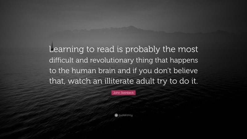 John Steinbeck Quote: “Learning to read is probably the most difficult and revolutionary thing that happens to the human brain and if you don’t believe that, watch an illiterate adult try to do it.”