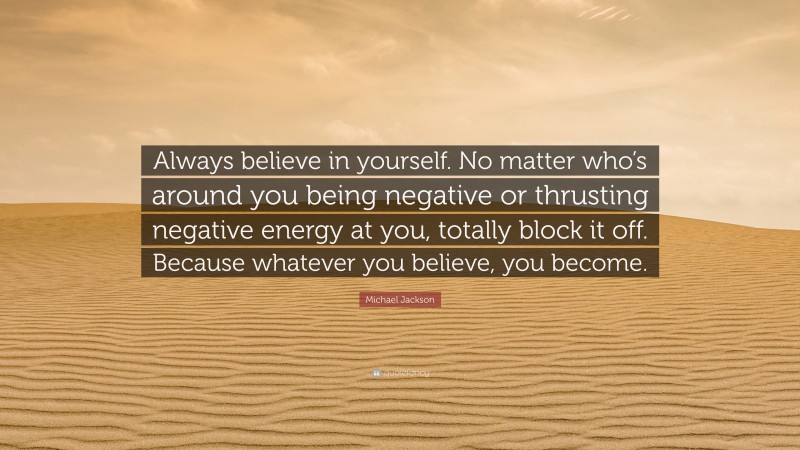 Michael Jackson Quote: “Always believe in yourself. No matter who’s around you being negative or thrusting negative energy at you, totally block it off. Because whatever you believe, you become.”