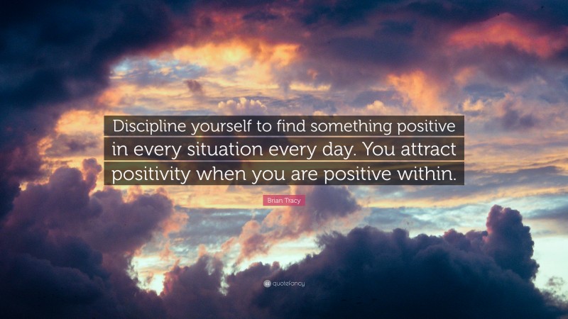 Brian Tracy Quote: “Discipline yourself to find something positive in every situation every day. You attract positivity when you are positive within.”