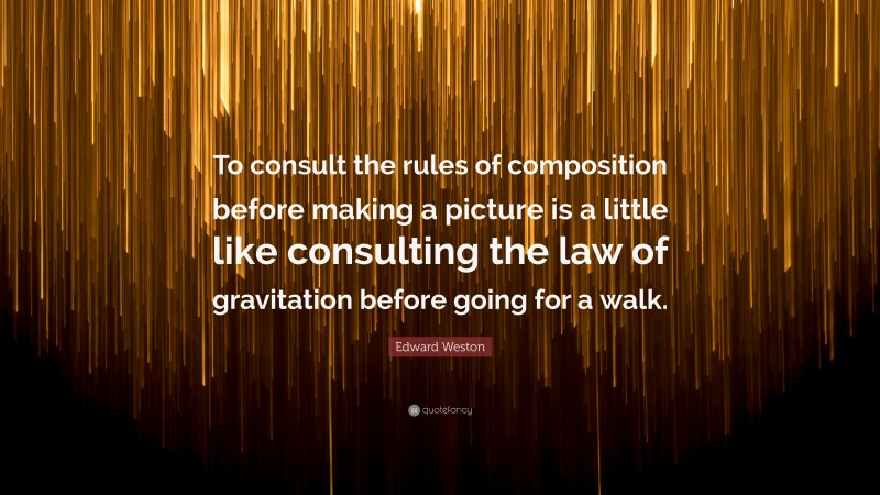 Edward Weston Quote: “To consult the rules of composition before making a picture is a little like consulting the law of gravitation before going for a walk.”