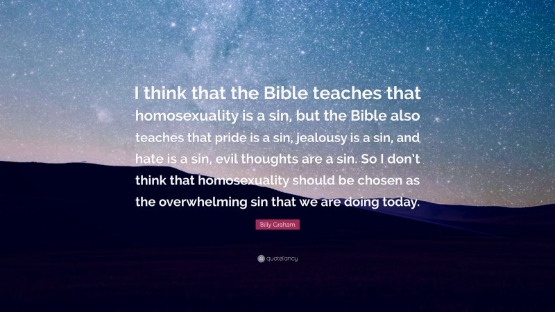 Billy Graham Quote: “I think that the Bible teaches that homosexuality is a sin, but the Bible also teaches that pride is a sin, jealousy is a sin, and hate is a sin, evil thoughts are a sin. So I don’t think that homosexuality should be chosen as the overwhelming sin that we are doing today.”