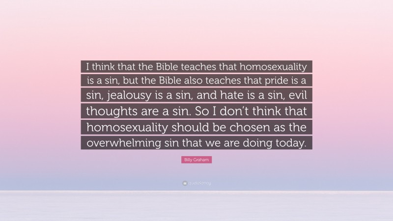 Billy Graham Quote: “I think that the Bible teaches that homosexuality is a sin, but the Bible also teaches that pride is a sin, jealousy is a sin, and hate is a sin, evil thoughts are a sin. So I don’t think that homosexuality should be chosen as the overwhelming sin that we are doing today.”