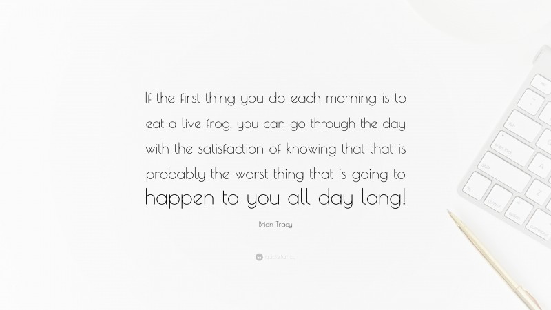 Brian Tracy Quote: “If the first thing you do each morning is to eat a live frog, you can go through the day with the satisfaction of knowing that that is probably the worst thing that is going to happen to you all day long!”