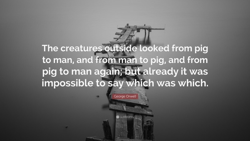 George Orwell Quote: “The creatures outside looked from pig to man, and from man to pig, and from pig to man again; but already it was impossible to say which was which.”