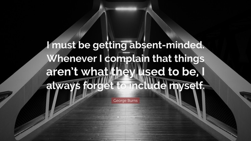 George Burns Quote: “I must be getting absent-minded. Whenever I complain that things aren’t what they used to be, I always forget to include myself.”