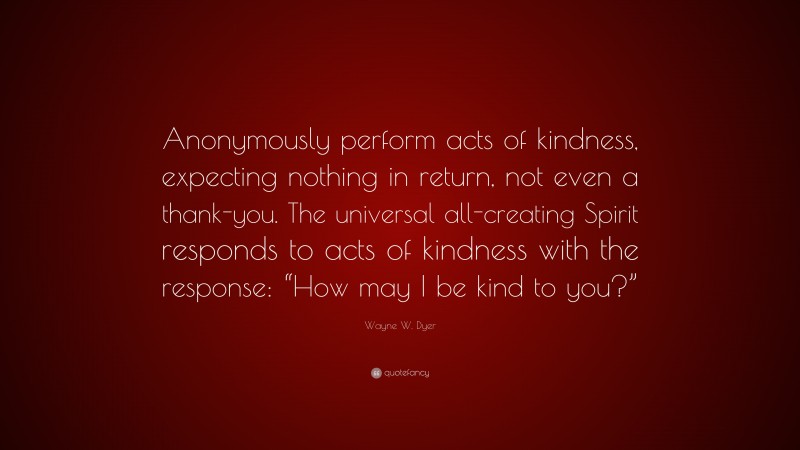 Wayne W. Dyer Quote: “Anonymously perform acts of kindness, expecting nothing in return, not even a thank-you. The universal all-creating Spirit responds to acts of kindness with the response: “How may I be kind to you?””