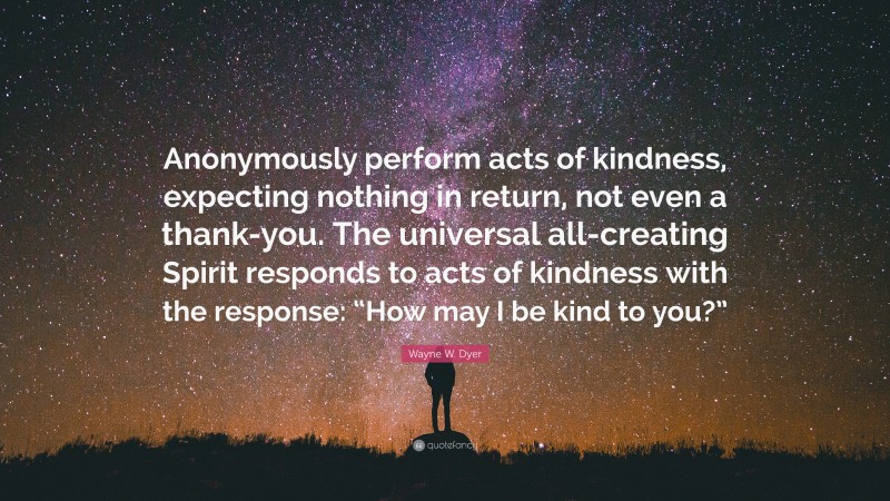Wayne W. Dyer Quote: “Anonymously perform acts of kindness, expecting nothing in return, not even a thank-you. The universal all-creating Spirit responds to acts of kindness with the response: “How may I be kind to you?””
