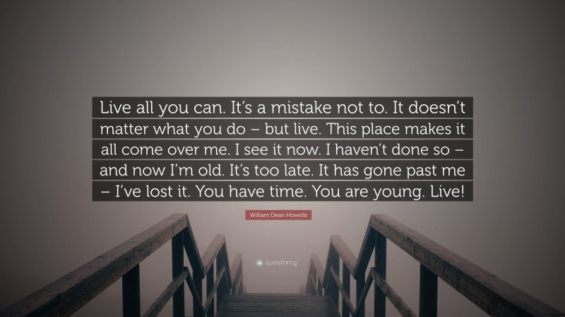 William Dean Howells Quote: “Live all you can. It’s a mistake not to. It doesn’t matter what you do – but live. This place makes it all come over me. I see it now. I haven’t done so – and now I’m old. It’s too late. It has gone past me – I’ve lost it. You have time. You are young. Live!”