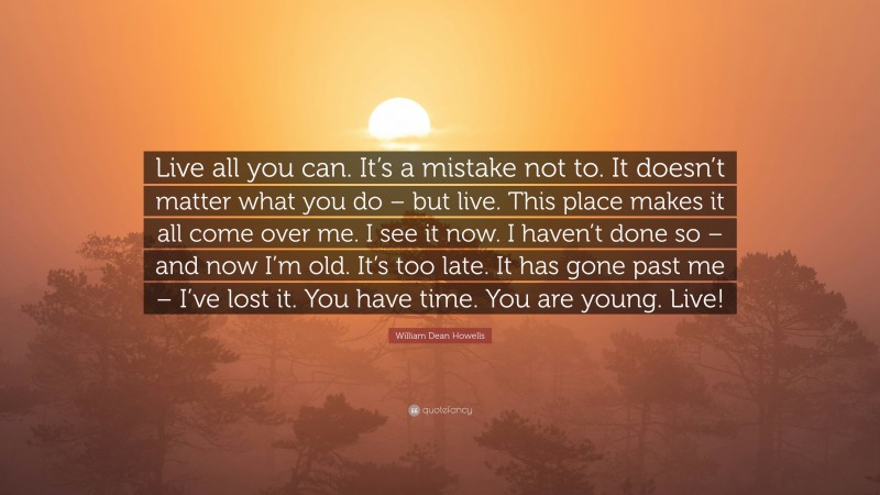 William Dean Howells Quote: “Live all you can. It’s a mistake not to. It doesn’t matter what you do – but live. This place makes it all come over me. I see it now. I haven’t done so – and now I’m old. It’s too late. It has gone past me – I’ve lost it. You have time. You are young. Live!”