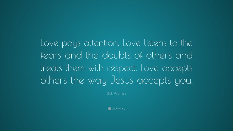 Rick Warren Quote: “Love pays attention. Love listens to the fears and the doubts of others and treats them with respect. Love accepts others the way Jesus accepts you.”