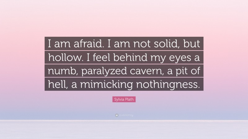 Sylvia Plath Quote: “I am afraid. I am not solid, but hollow. I feel behind my eyes a numb, paralyzed cavern, a pit of hell, a mimicking nothingness.”