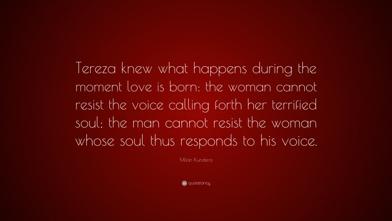 Milan Kundera Quote: “Tereza knew what happens during the moment love is born: the woman cannot resist the voice calling forth her terrified soul; the man cannot resist the woman whose soul thus responds to his voice.”
