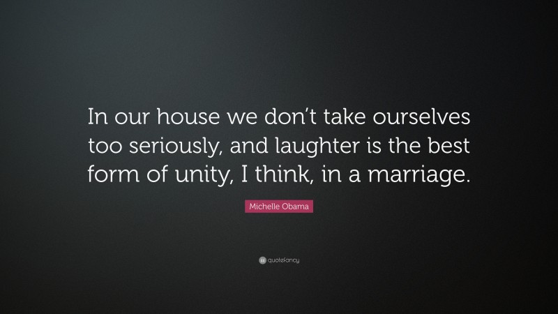 Michelle Obama Quote: “In our house we don’t take ourselves too seriously, and laughter is the best form of unity, I think, in a marriage.”