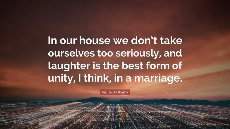 Michelle Obama Quote: “In our house we don’t take ourselves too seriously, and laughter is the best form of unity, I think, in a marriage.”