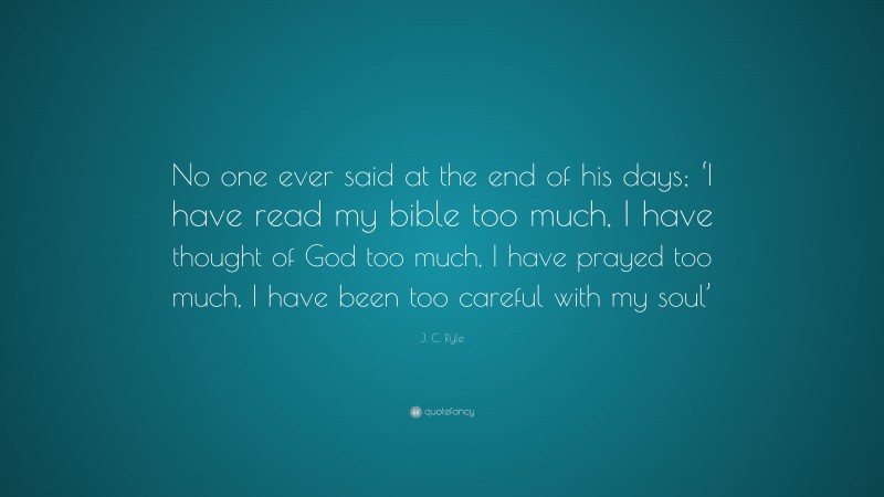 J. C. Ryle Quote: “No one ever said at the end of his days; ‘I have read my bible too much, I have thought of God too much, I have prayed too much, I have been too careful with my soul’”
