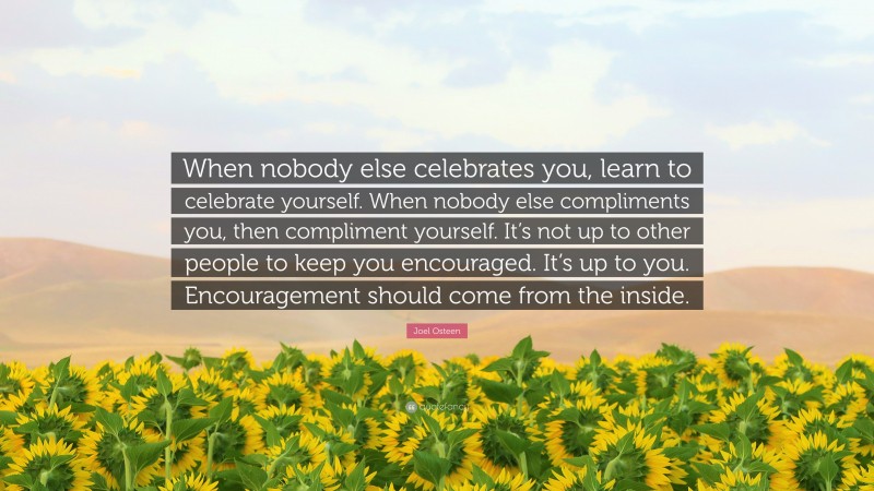 Joel Osteen Quote: “When nobody else celebrates you, learn to celebrate yourself. When nobody else compliments you, then compliment yourself. It’s not up to other people to keep you encouraged. It’s up to you. Encouragement should come from the inside.”