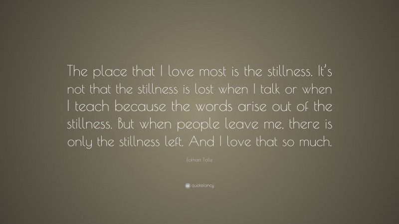 Eckhart Tolle Quote: “The place that I love most is the stillness. It’s not that the stillness is lost when I talk or when I teach because the words arise out of the stillness. But when people leave me, there is only the stillness left. And I love that so much.”