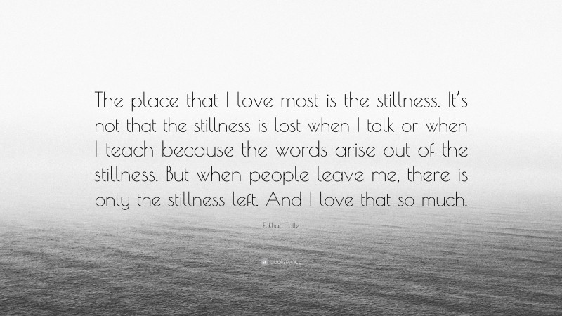 Eckhart Tolle Quote: “The place that I love most is the stillness. It’s not that the stillness is lost when I talk or when I teach because the words arise out of the stillness. But when people leave me, there is only the stillness left. And I love that so much.”