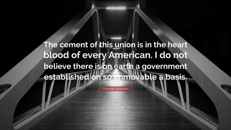 Thomas Jefferson Quote: “The cement of this union is in the heart blood of every American. I do not believe there is on earth a government established on so immovable a basis.”