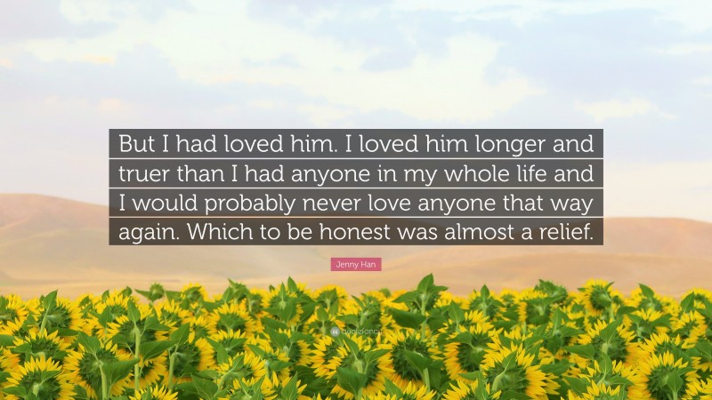 Jenny Han Quote: “But I had loved him. I loved him longer and truer than I had anyone in my whole life and I would probably never love anyone that way again. Which to be honest was almost a relief.”