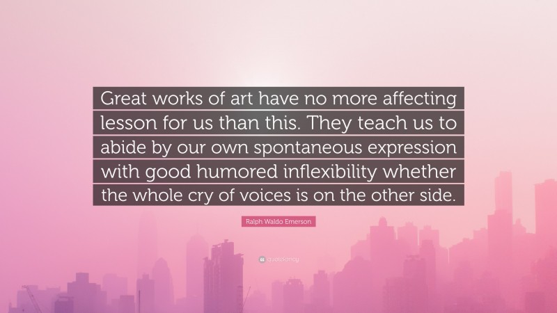 Ralph Waldo Emerson Quote: “Great works of art have no more affecting lesson for us than this. They teach us to abide by our own spontaneous expression with good humored inflexibility whether the whole cry of voices is on the other side.”