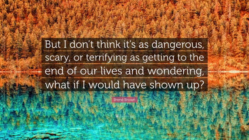 Brené Brown Quote: “But I don’t think it’s as dangerous, scary, or terrifying as getting to the end of our lives and wondering, what if I would have shown up?”