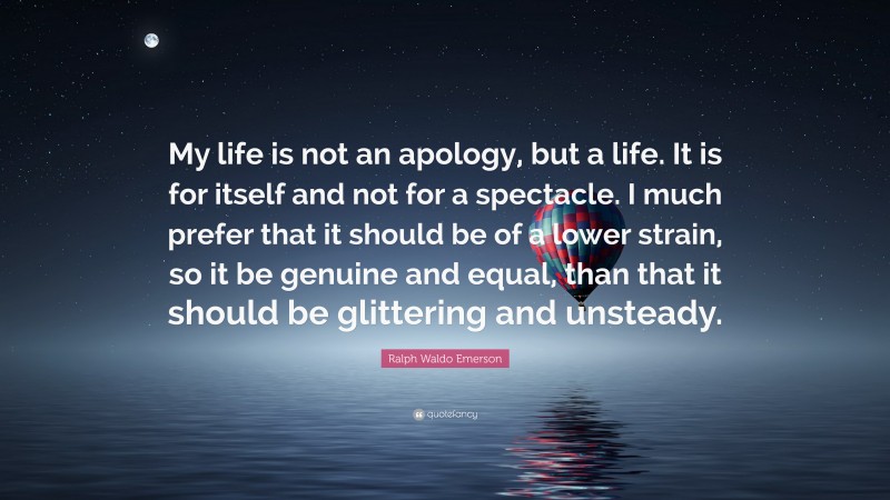 Ralph Waldo Emerson Quote: “My life is not an apology, but a life. It is for itself and not for a spectacle. I much prefer that it should be of a lower strain, so it be genuine and equal, than that it should be glittering and unsteady.”