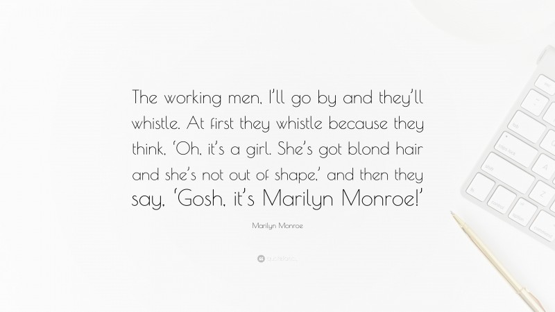 Marilyn Monroe Quote: “The working men, I’ll go by and they’ll whistle. At first they whistle because they think, ‘Oh, it’s a girl. She’s got blond hair and she’s not out of shape,’ and then they say, ‘Gosh, it’s Marilyn Monroe!’”