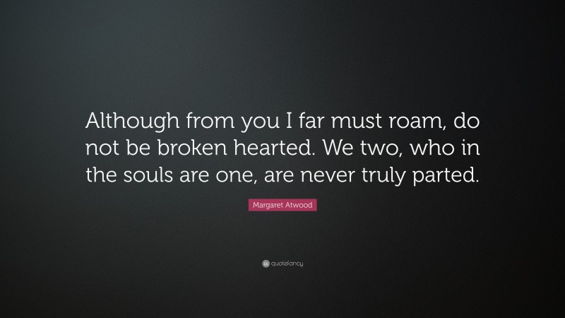 Margaret Atwood Quote: “Although from you I far must roam, do not be broken hearted. We two, who in the souls are one, are never truly parted.”
