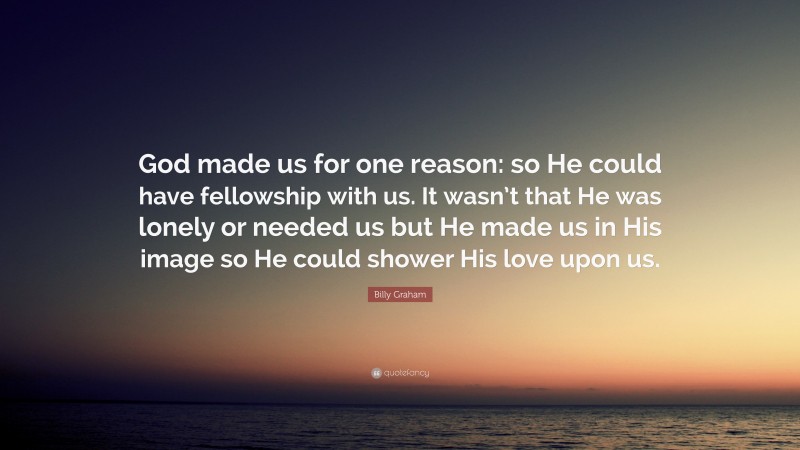 Billy Graham Quote: “God made us for one reason: so He could have fellowship with us. It wasn’t that He was lonely or needed us but He made us in His image so He could shower His love upon us.”