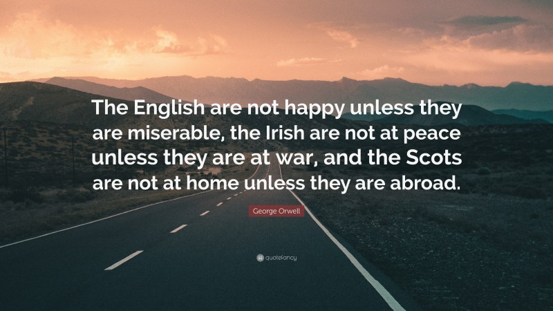 George Orwell Quote: “The English are not happy unless they are miserable, the Irish are not at peace unless they are at war, and the Scots are not at home unless they are abroad.”