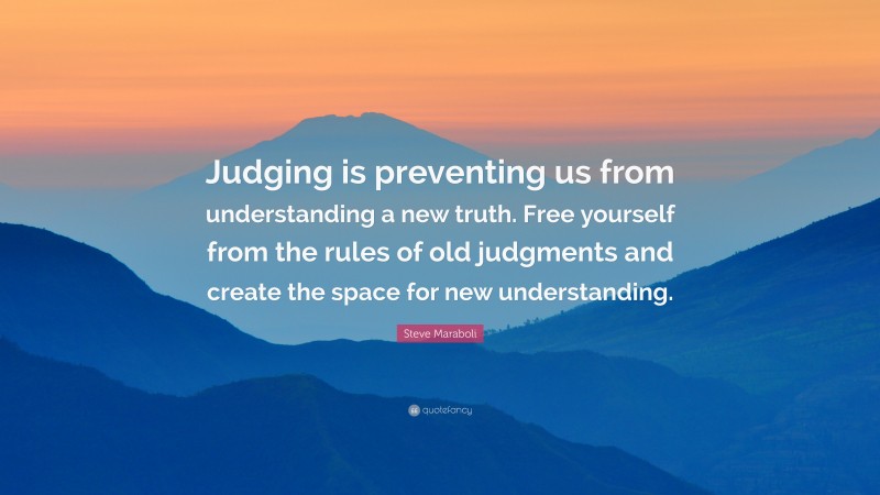 Steve Maraboli Quote: “Judging is preventing us from understanding a new truth. Free yourself from the rules of old judgments and create the space for new understanding.”