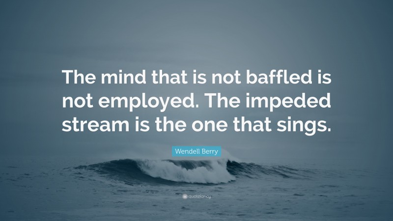 Wendell Berry Quote: “The mind that is not baffled is not employed. The impeded stream is the one that sings.”