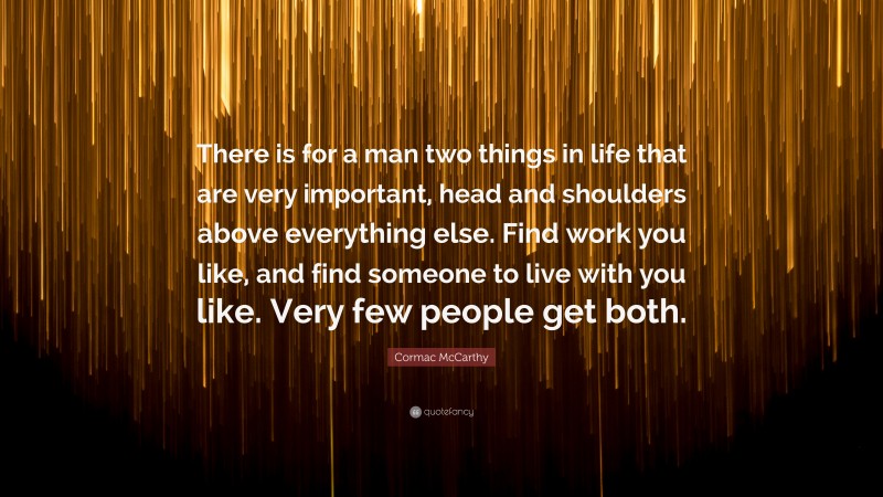 Cormac McCarthy Quote: “There is for a man two things in life that are very important, head and shoulders above everything else. Find work you like, and find someone to live with you like. Very few people get both.”