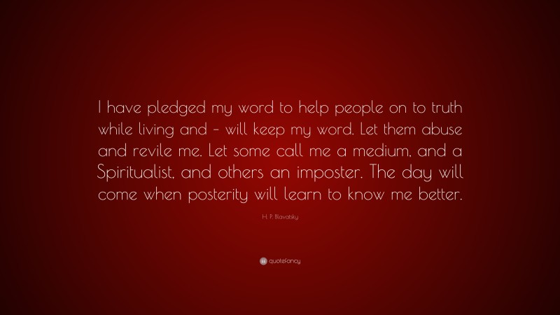 H. P. Blavatsky Quote: “I have pledged my word to help people on to truth while living and – will keep my word. Let them abuse and revile me. Let some call me a medium, and a Spiritualist, and others an imposter. The day will come when posterity will learn to know me better.”