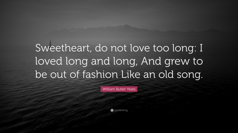 William Butler Yeats Quote: “Sweetheart, do not love too long: I loved long and long, And grew to be out of fashion Like an old song.”